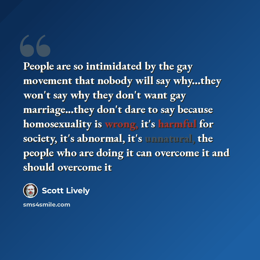 “People are so intimidated by the gay movement that nobody will say why...they won't say why they don't want gay marriage...they don't dare to say because homosexuality is wrong, it's harmful for society, it's abnormal, it's unnatural, the people who are doing it can overcome it and should overcome…” quote by Scott Lively