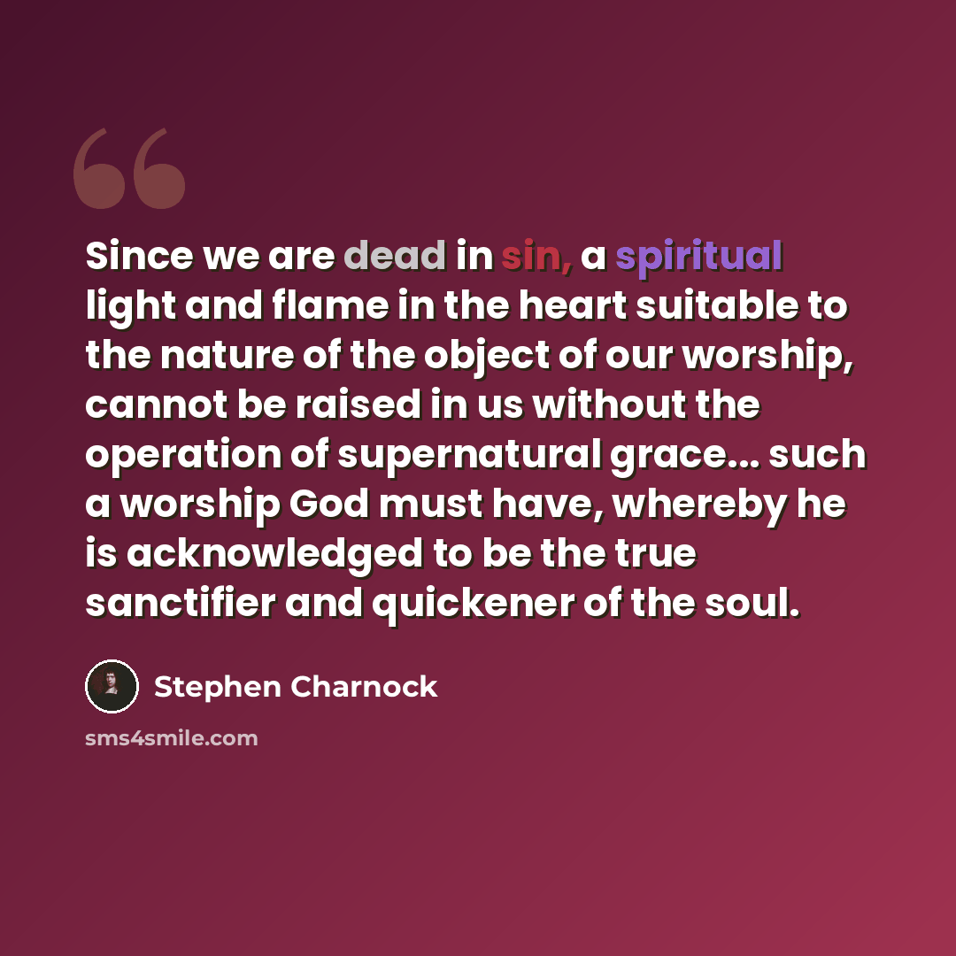 “Since we are dead in sin, a spiritual light and flame in the heart suitable to the nature of the object of our worship, cannot be raised in us without the operation of supernatural grace... such a worship God must have, whereby he is acknowledged to be the true sanctifier and quickener of the soul.” quote by Stephen Charnock