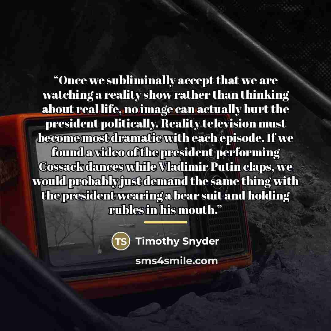 “Once we subliminally accept that we are watching a reality show rather than thinking about real life, no image can actually hurt the president politically. Reality television must become most dramatic with each episode. If we found a video of the president performing Cossack dances while Vladimir…” quote by Timothy Snyder