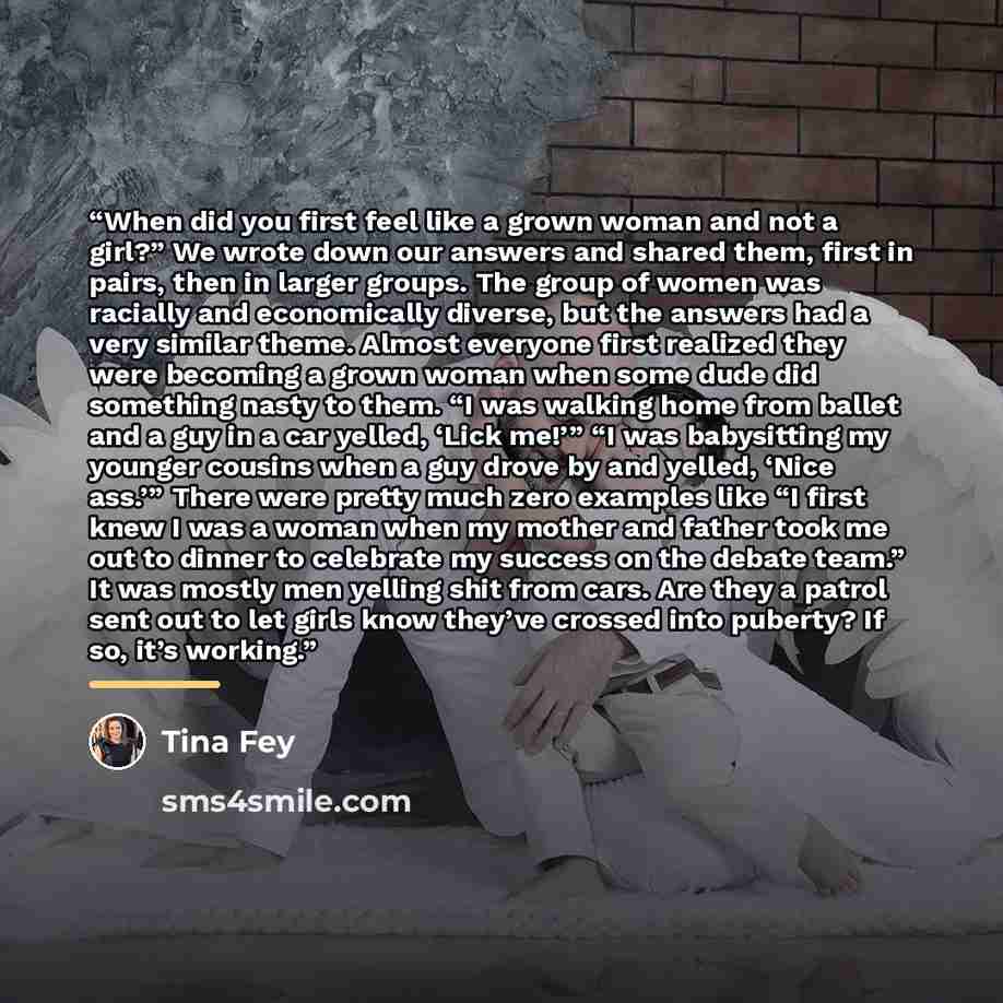 “When did you first feel like a grown woman and not a girl?” We wrote down our answers and shared them, first in pairs, then in larger groups. The group of women was racially and economically diverse, but the answers had a very similar theme. Almost everyone first realized they were becoming a…” quote by Tina Fey
