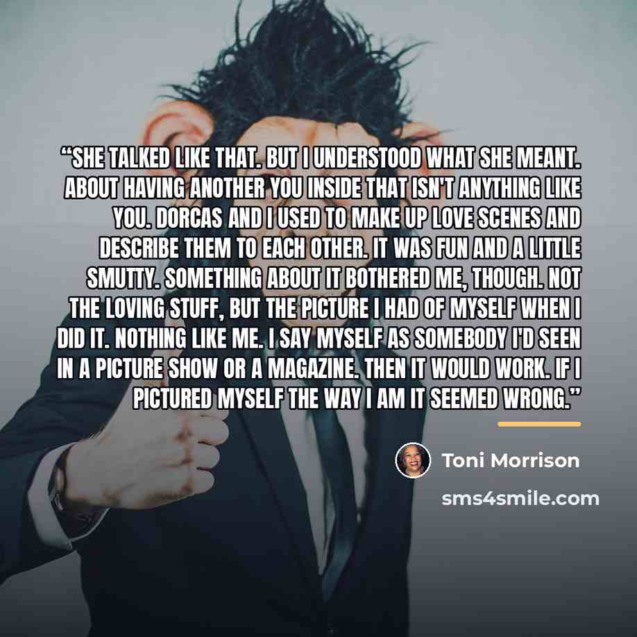 “She talked like that. But I understood what she meant. About having another you inside that isn't anything like you. Dorcas and I used to make up love scenes and describe them to each other. It was fun and a little smutty. Something about it bothered me, though. Not the loving stuff, but the…” quote by Toni Morrison