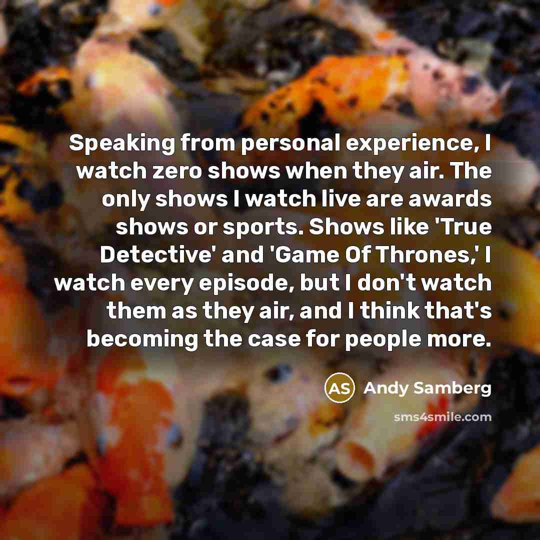 “Speaking from personal experience, I watch zero shows when they air. The only shows I watch live are awards shows or sports. Shows like 'True Detective' and 'Game Of Thrones,' I watch every episode, but I don't watch them as they air, and I think that's becoming the case for people more.” quote by Andy Samberg