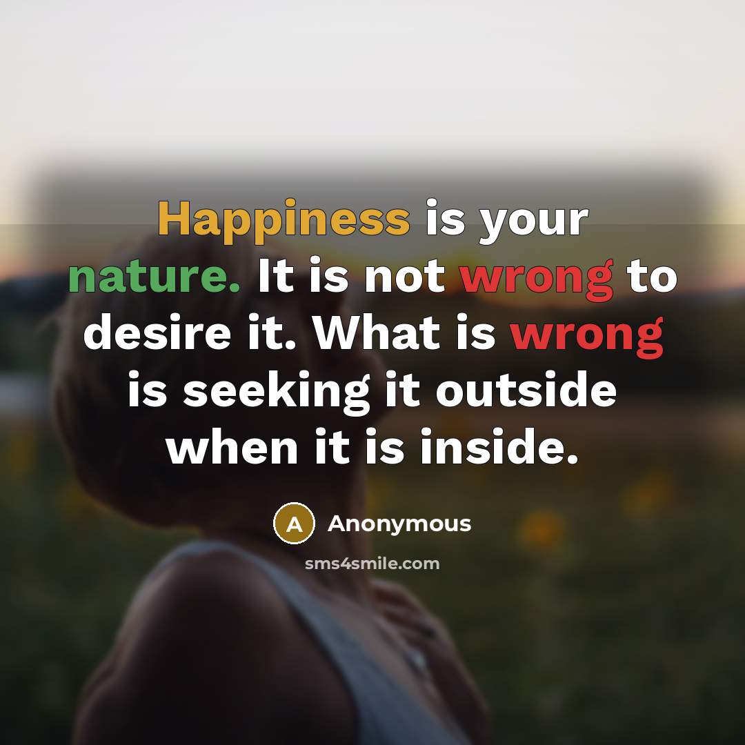 “Happiness is your nature. It is not wrong to desire it. What is wrong is seeking it outside when it is inside.” quote by Anonymous