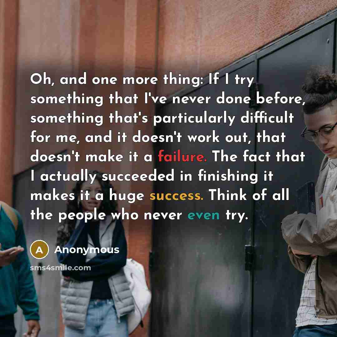 “Oh, and one more thing: If I try something that I've never done before, something that's particularly difficult for me, and it doesn't work out, that doesn't make it a failure. The fact that I actually succeeded in finishing it makes it a huge success. Think of all the people who never even try.” quote by Anonymous