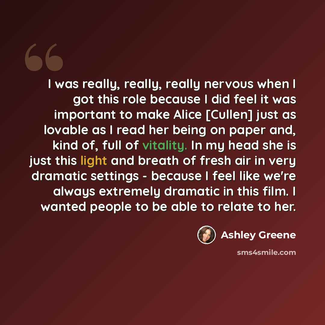 “I was really, really, really nervous when I got this role because I did feel it was important to make Alice [Cullen] just as lovable as I read her being on paper and, kind of, full of vitality. In my head she is just this light and breath of fresh air in very dramatic settings - because I feel…” quote by Ashley Greene