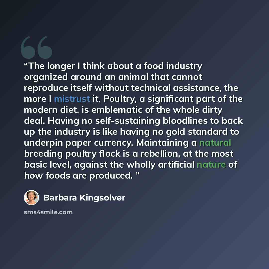 “The longer I think about a food industry organized around an animal that cannot reproduce itself without technical assistance, the more I mistrust it. Poultry, a significant part of the modern diet, is emblematic of the whole dirty deal. Having no self-sustaining bloodlines to back up the industry…” quote by Barbara Kingsolver