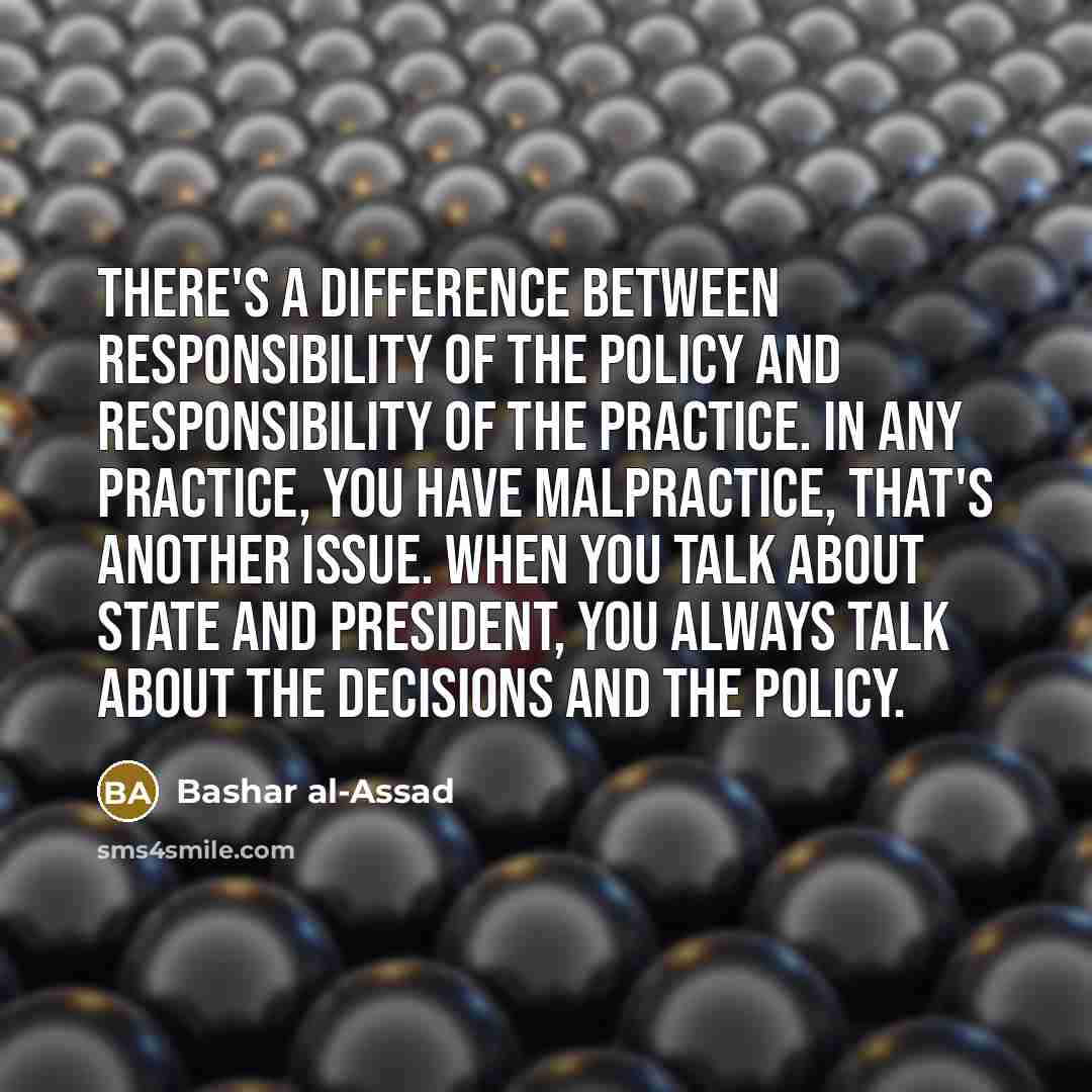 “There's a difference between responsibility of the policy and responsibility of the practice. In any practice, you have malpractice, that's another issue. When you talk about state and President, you always talk about the decisions and the policy.” quote by Bashar al-Assad
