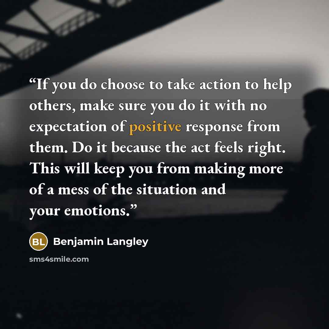 “If you do choose to take action to help others, make sure you do it with no expectation of positive response from them. Do it because the act feels right. This will keep you from making more of a mess of the situation and your emotions.” quote by Benjamin Langley