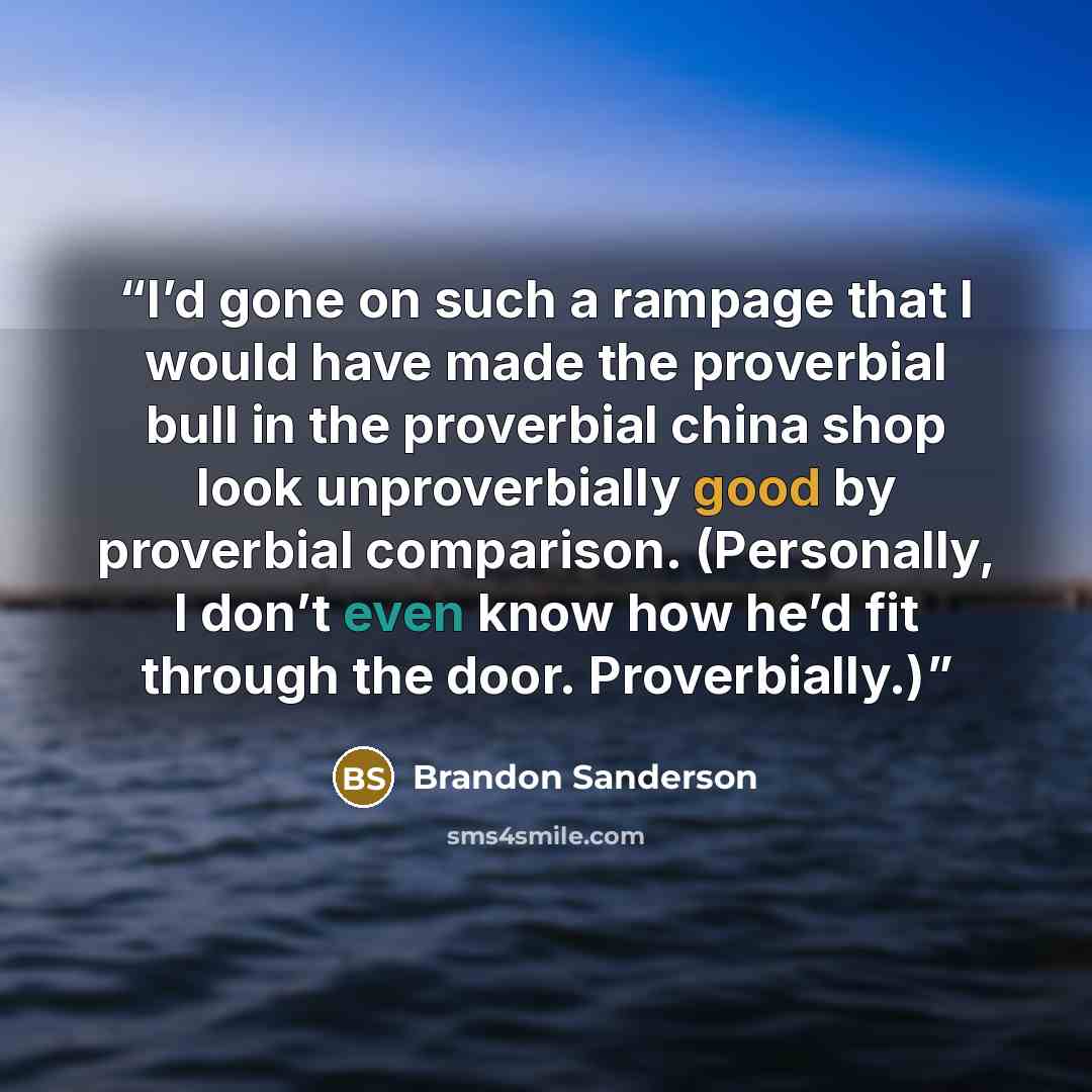 “I’d gone on such a rampage that I would have made the proverbial bull in the proverbial china shop look unproverbially good by proverbial comparison. (Personally, I don’t even know how he’d fit through the door. Proverbially.)” quote by Brandon Sanderson