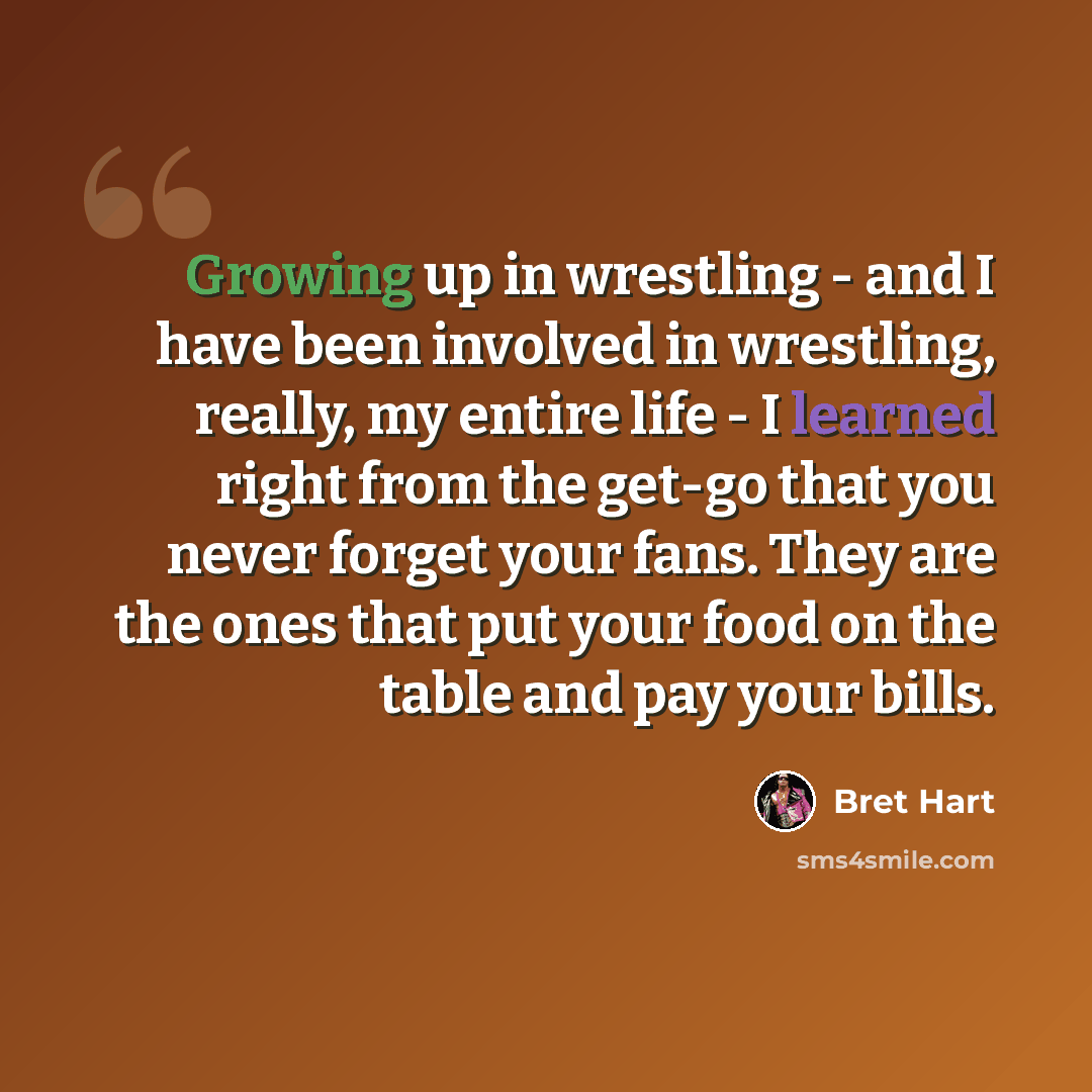 “Growing up in wrestling - and I have been involved in wrestling, really, my entire life - I learned right from the get-go that you never forget your fans. They are the ones that put your food on the table and pay your bills.” quote by Bret Hart