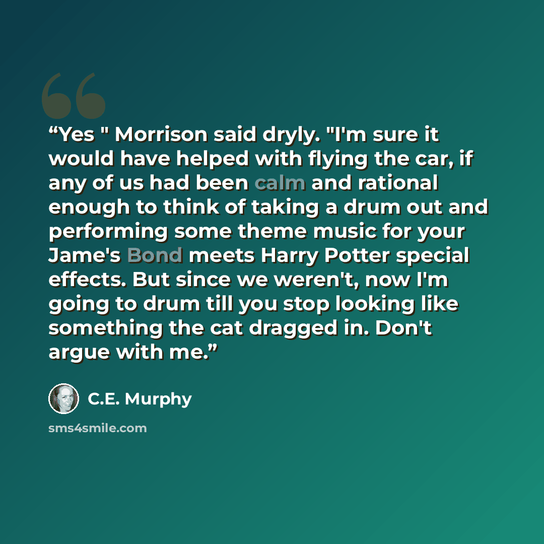 “Yes " Morrison said dryly. "I'm sure it would have helped with flying the car, if any of us had been calm and rational enough to think of taking a drum out and performing some theme music for your Jame's Bond meets Harry Potter special effects. But since we weren't, now I'm going to drum till you…” quote by C.E. Murphy