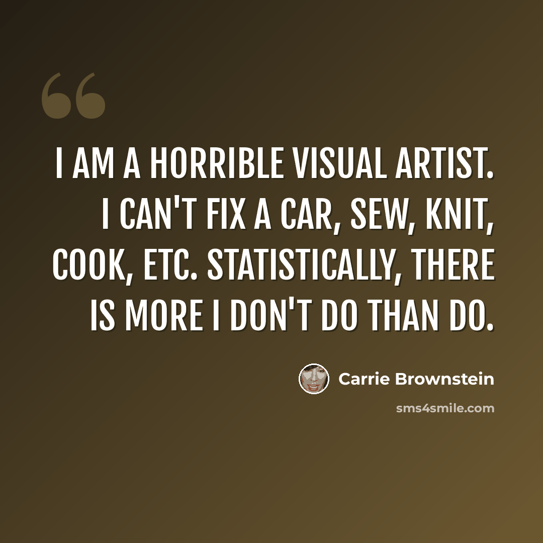 “I am a horrible visual artist. I can't fix a car, sew, knit, cook, etc. Statistically, there is more I don't do than do.” quote by Carrie Brownstein