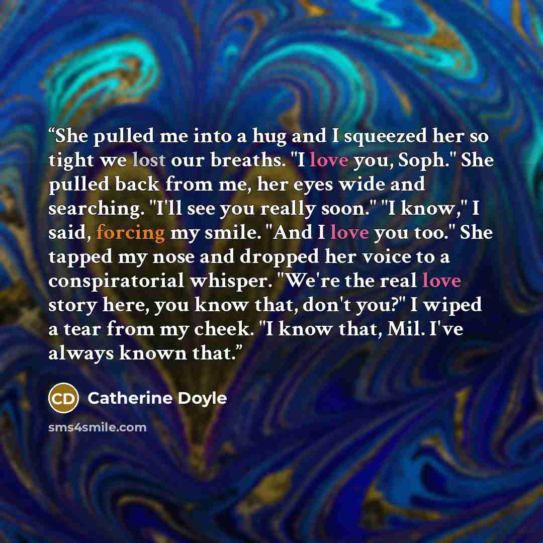 “She pulled me into a hug and I squeezed her so tight we lost our breaths. "I love you, Soph." She pulled back from me, her eyes wide and searching. "I'll see you really soon." "I know," I said, forcing my smile. "And I love you too." She tapped my nose and dropped her voice to a conspiratorial…” quote by Catherine Doyle