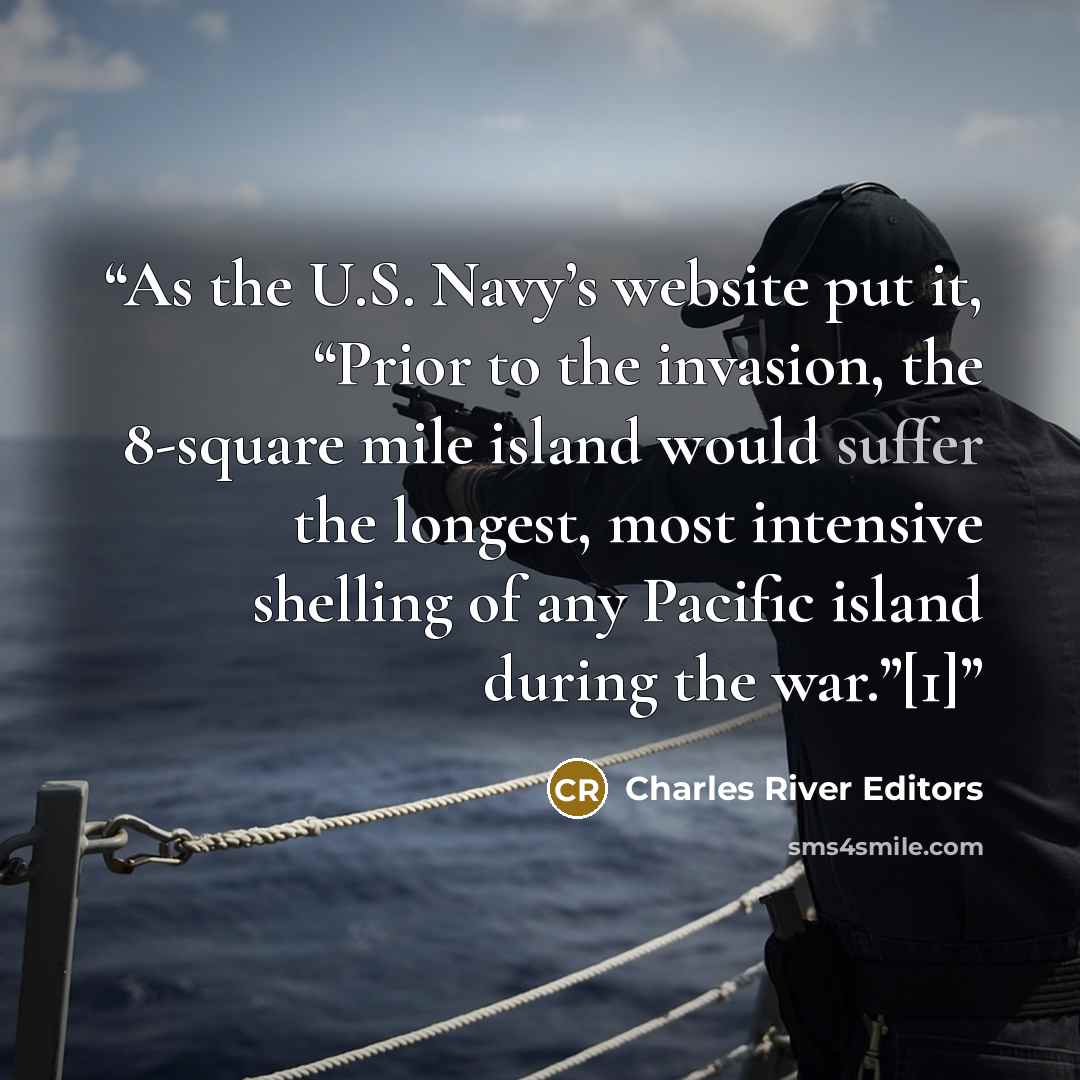 “As the U.S. Navy’s website put it, “Prior to the invasion, the 8-square mile island would suffer the longest, most intensive shelling of any Pacific island during the war.”[1]” quote by Charles River Editors