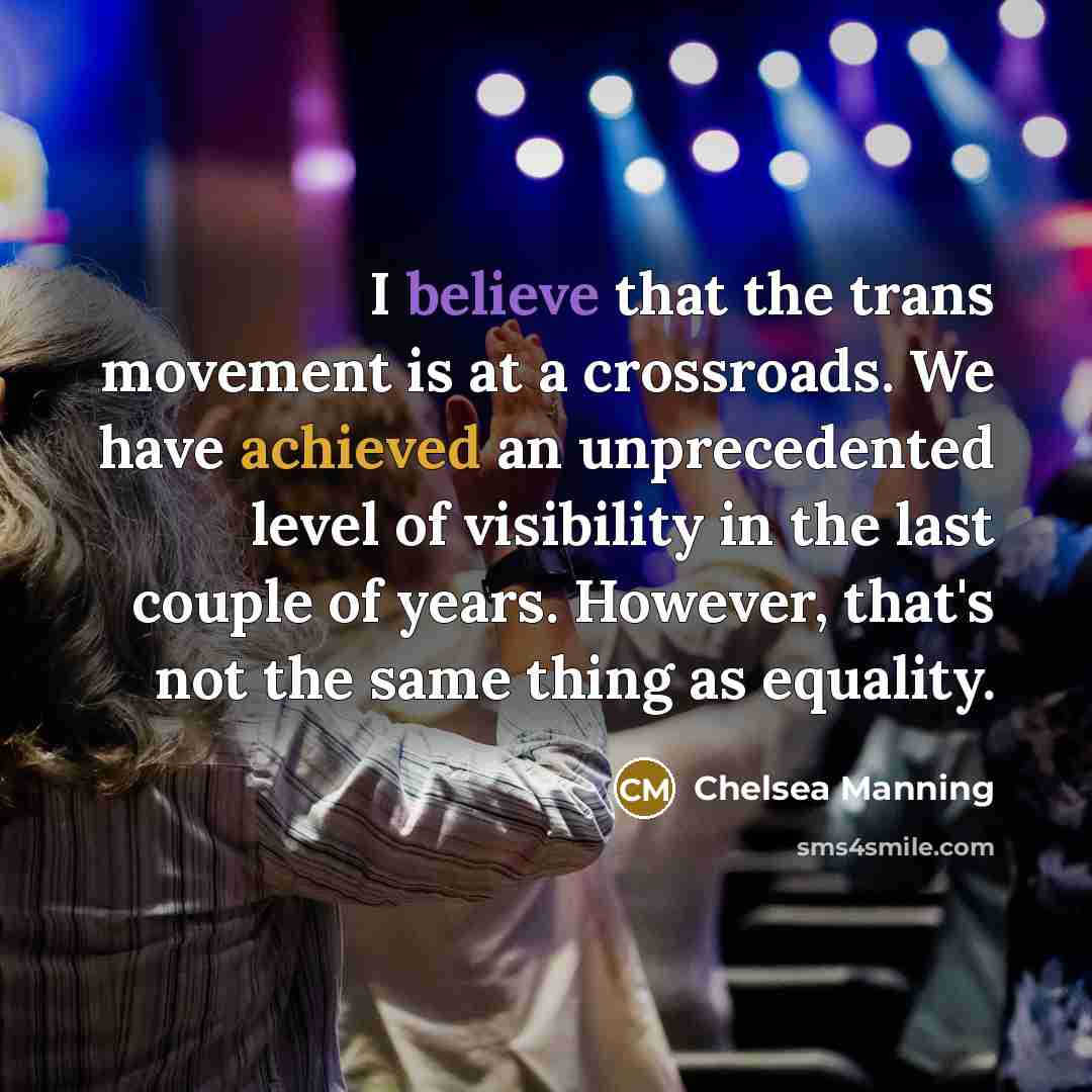 “I believe that the trans movement is at a crossroads. We have achieved an unprecedented level of visibility in the last couple of years. However, that's not the same thing as equality.” quote by Chelsea Manning