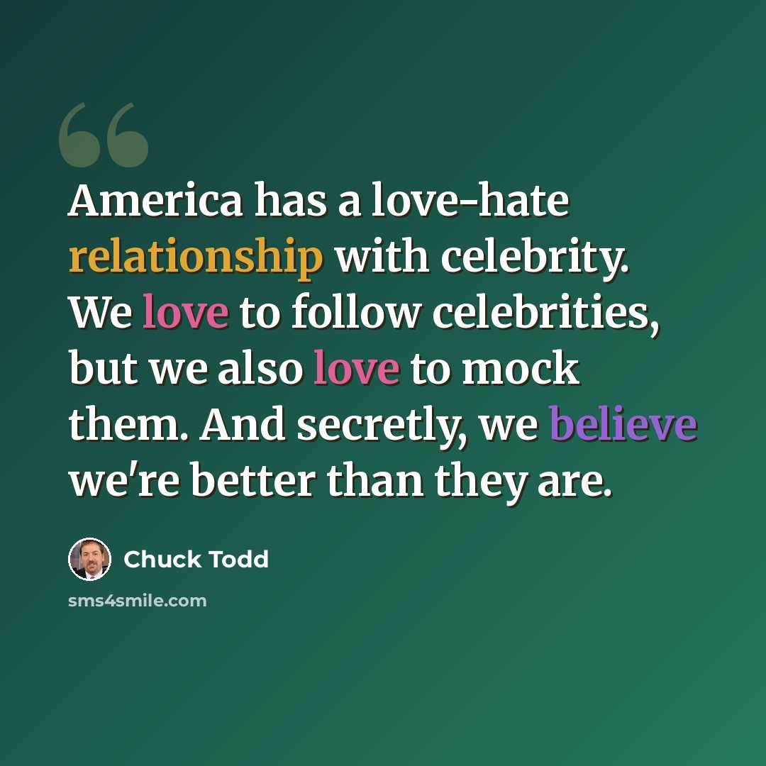 “America has a love-hate relationship with celebrity. We love to follow celebrities, but we also love to mock them. And secretly, we believe we're better than they are.” quote by Chuck Todd