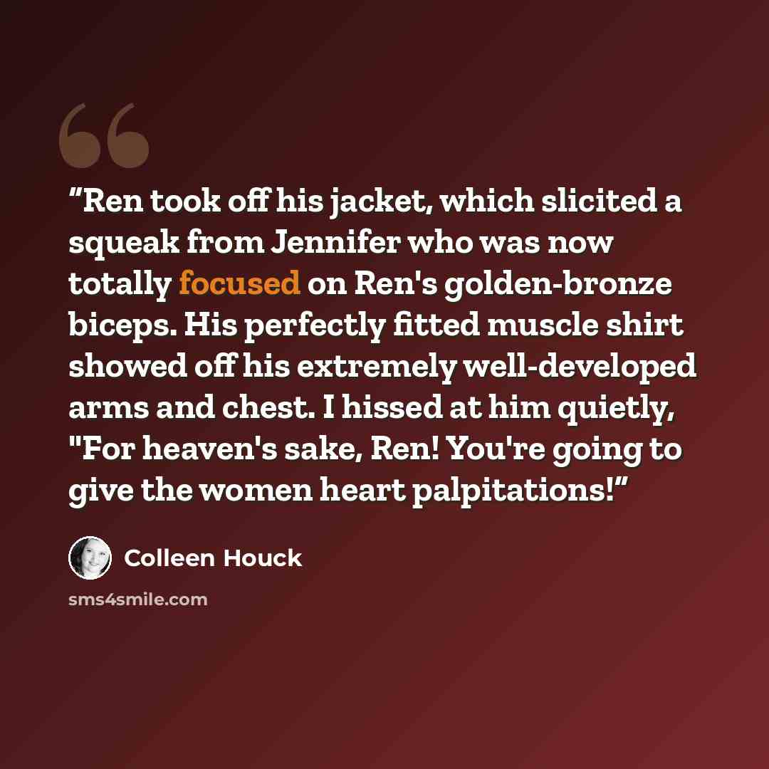 “Ren took off his jacket, which slicited a squeak from Jennifer who was now totally focused on Ren's golden-bronze biceps. His perfectly fitted muscle shirt showed off his extremely well-developed arms and chest. I hissed at him quietly, "For heaven's sake, Ren! You're going to give the women heart…” quote by Colleen Houck