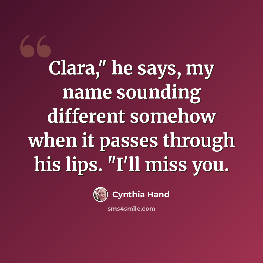 “Clara," he says, my name sounding different somehow when it passes through his lips. "I'll miss you.” quote by Cynthia Hand