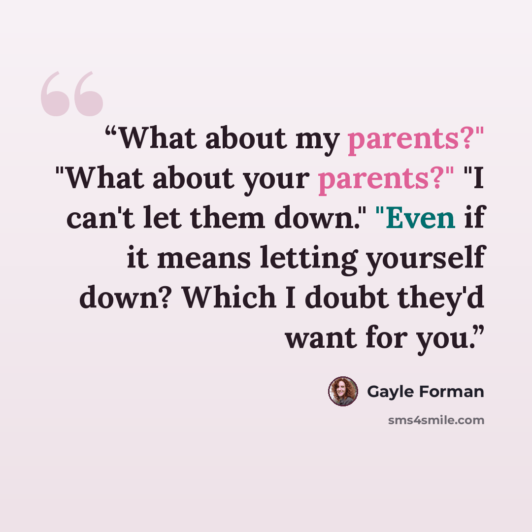 “What about my parents?" "What about your parents?" "I can't let them down." "Even if it means letting yourself down? Which I doubt they'd want for you.” quote by Gayle Forman