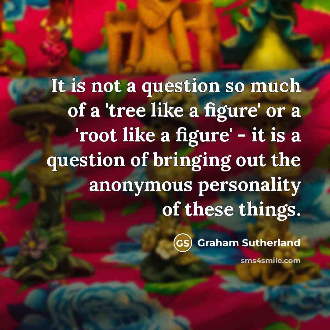 “It is not a question so much of a 'tree like a figure' or a 'root like a figure' - it is a question of bringing out the anonymous personality of these things.” quote by Graham Sutherland