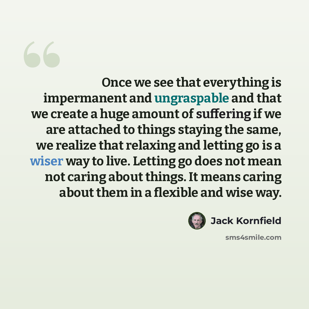 “Once we see that everything is impermanent and ungraspable and that we create a huge amount of suffering if we are attached to things staying the same, we realize that relaxing and letting go is a wiser way to live. Letting go does not mean not caring about things. It means caring about them in a…” quote by Jack Kornfield