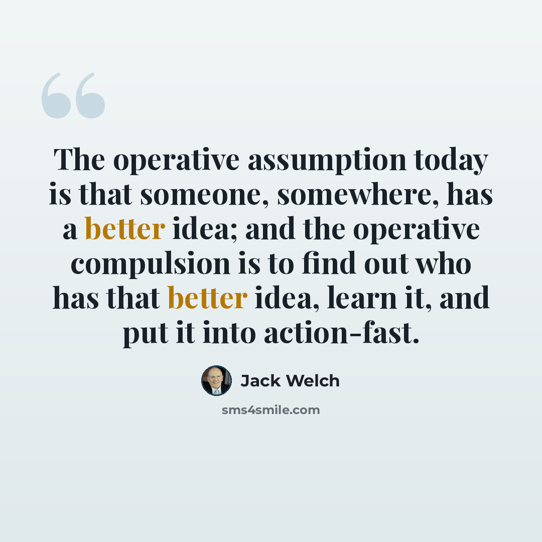“The operative assumption today is that someone, somewhere, has a better idea; and the operative compulsion is to find out who has that better idea, learn it, and put it into action-fast.” quote by Jack Welch