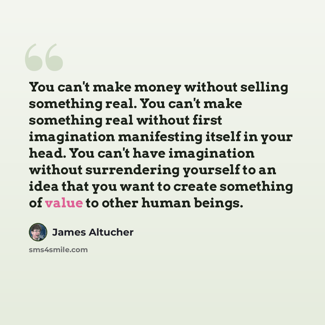 “You can't make money without selling something real. You can't make something real without first imagination manifesting itself in your head. You can't have imagination without surrendering yourself to an idea that you want to create something of value to other human beings.” quote by James Altucher