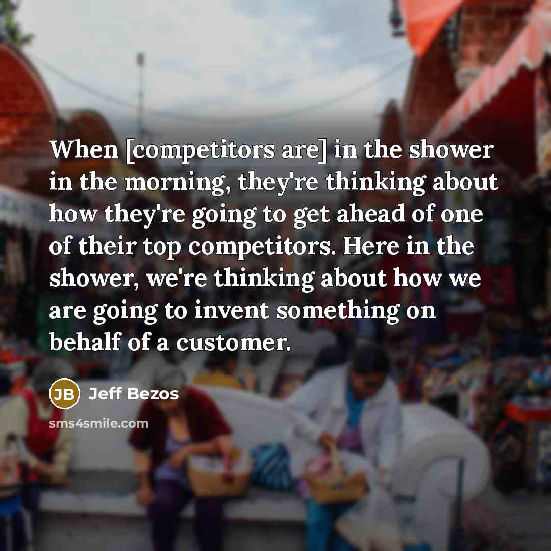 “When [competitors are] in the shower in the morning, they're thinking about how they're going to get ahead of one of their top competitors. Here in the shower, we're thinking about how we are going to invent something on behalf of a customer.” quote by Jeff Bezos