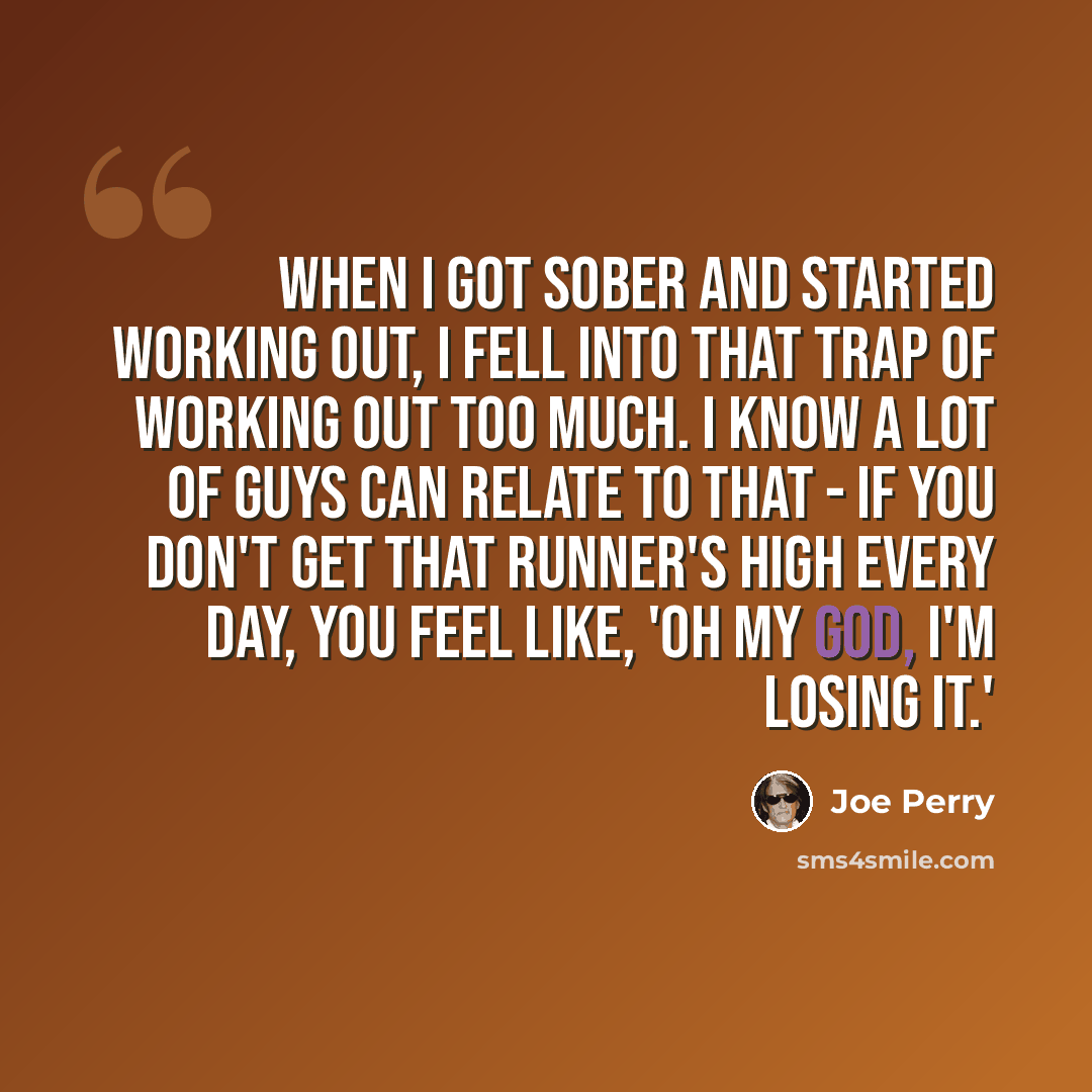 “When I got sober and started working out, I fell into that trap of working out too much. I know a lot of guys can relate to that - if you don't get that runner's high every day, you feel like, 'Oh my God, I'm losing it.'” quote by Joe Perry