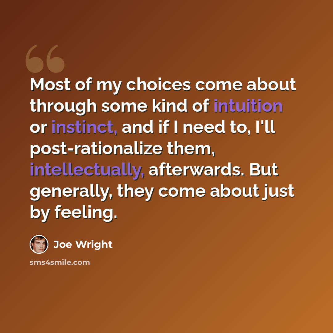 “Most of my choices come about through some kind of intuition or instinct, and if I need to, I'll post-rationalize them, intellectually, afterwards. But generally, they come about just by feeling.” quote by Joe Wright