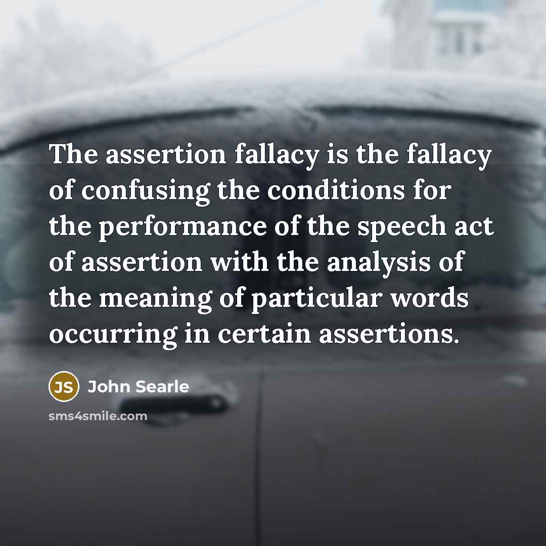 “The assertion fallacy is the fallacy of confusing the conditions for the performance of the speech act of assertion with the analysis of the meaning of particular words occurring in certain assertions.” quote by John Searle