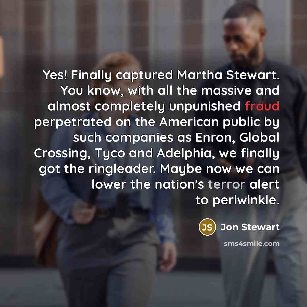 “Yes! Finally captured Martha Stewart. You know, with all the massive and almost completely unpunished fraud perpetrated on the American public by such companies as Enron, Global Crossing, Tyco and Adelphia, we finally got the ringleader. Maybe now we can lower the nation's terror alert to…” quote by Jon Stewart