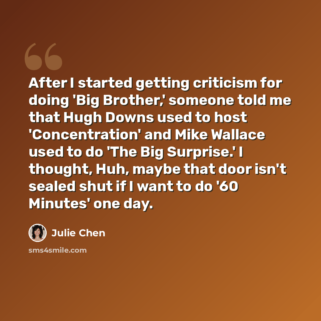 “After I started getting criticism for doing 'Big Brother,' someone told me that Hugh Downs used to host 'Concentration' and Mike Wallace used to do 'The Big Surprise.' I thought, Huh, maybe that door isn't sealed shut if I want to do '60 Minutes' one day.” quote by Julie Chen
