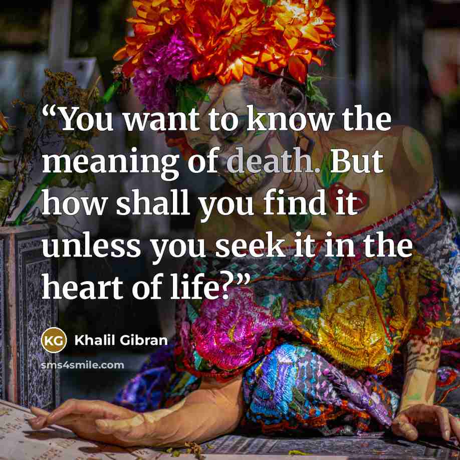 “You want to know the meaning of death. But how shall you find it unless you seek it in the heart of life?” quote by Khalil Gibran