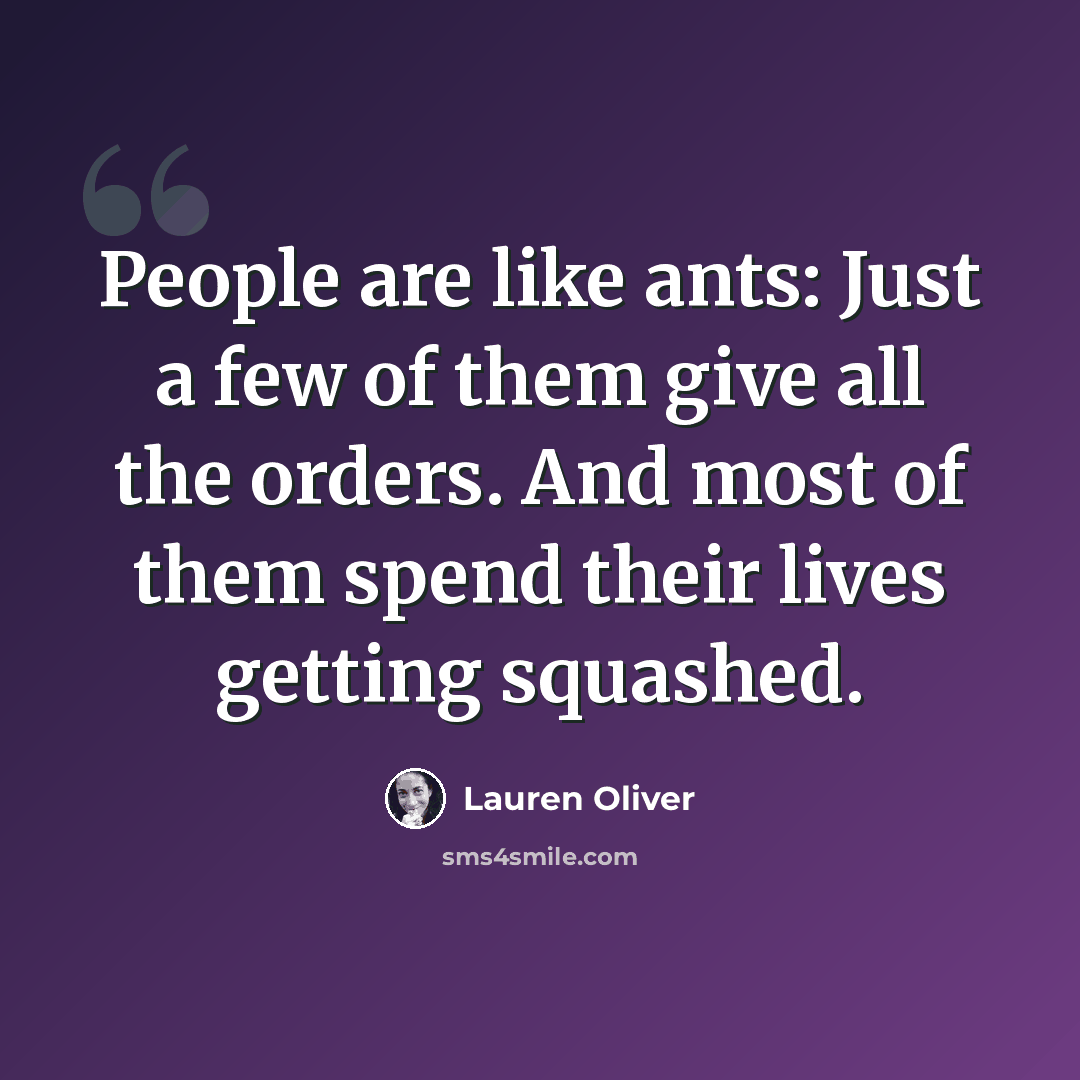 “People are like ants: Just a few of them give all the orders. And most of them spend their lives getting squashed.” quote by Lauren Oliver