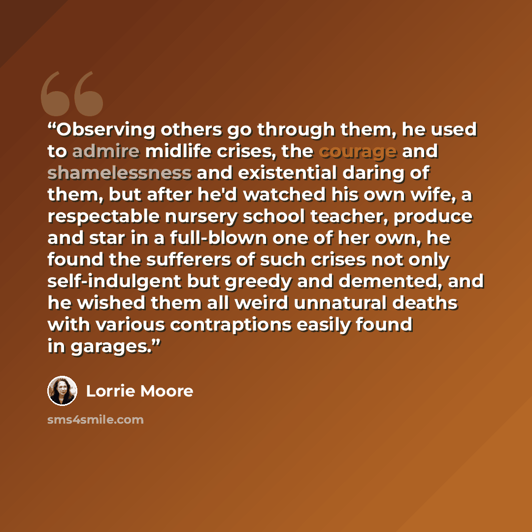 “Observing others go through them, he used to admire midlife crises, the courage and shamelessness and existential daring of them, but after he'd watched his own wife, a respectable nursery school teacher, produce and star in a full-blown one of her own, he found the sufferers of such crises not…” quote by Lorrie Moore