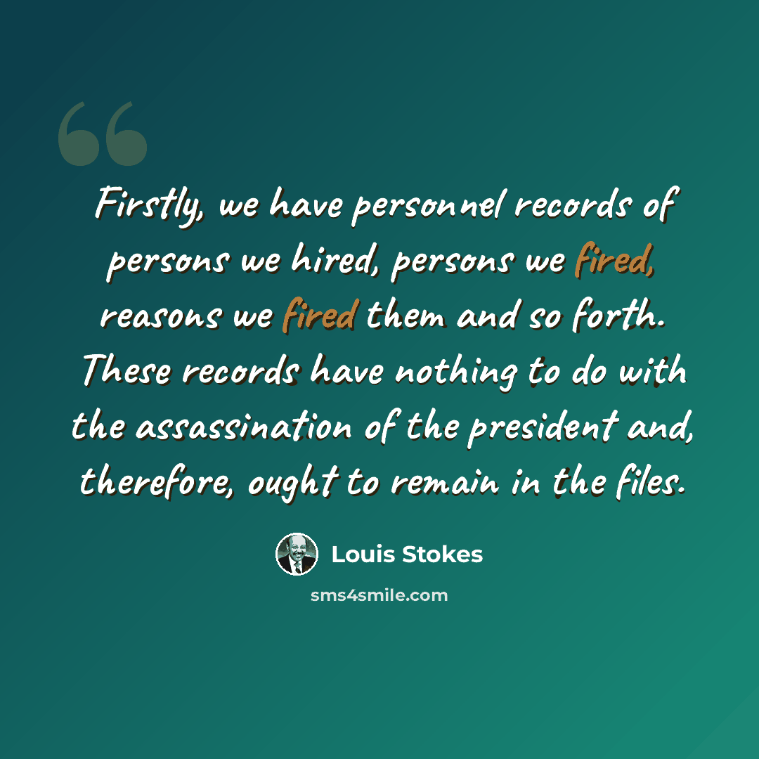 “Firstly, we have personnel records of persons we hired, persons we fired, reasons we fired them and so forth. These records have nothing to do with the assassination of the president and, therefore, ought to remain in the files.” quote by Louis Stokes