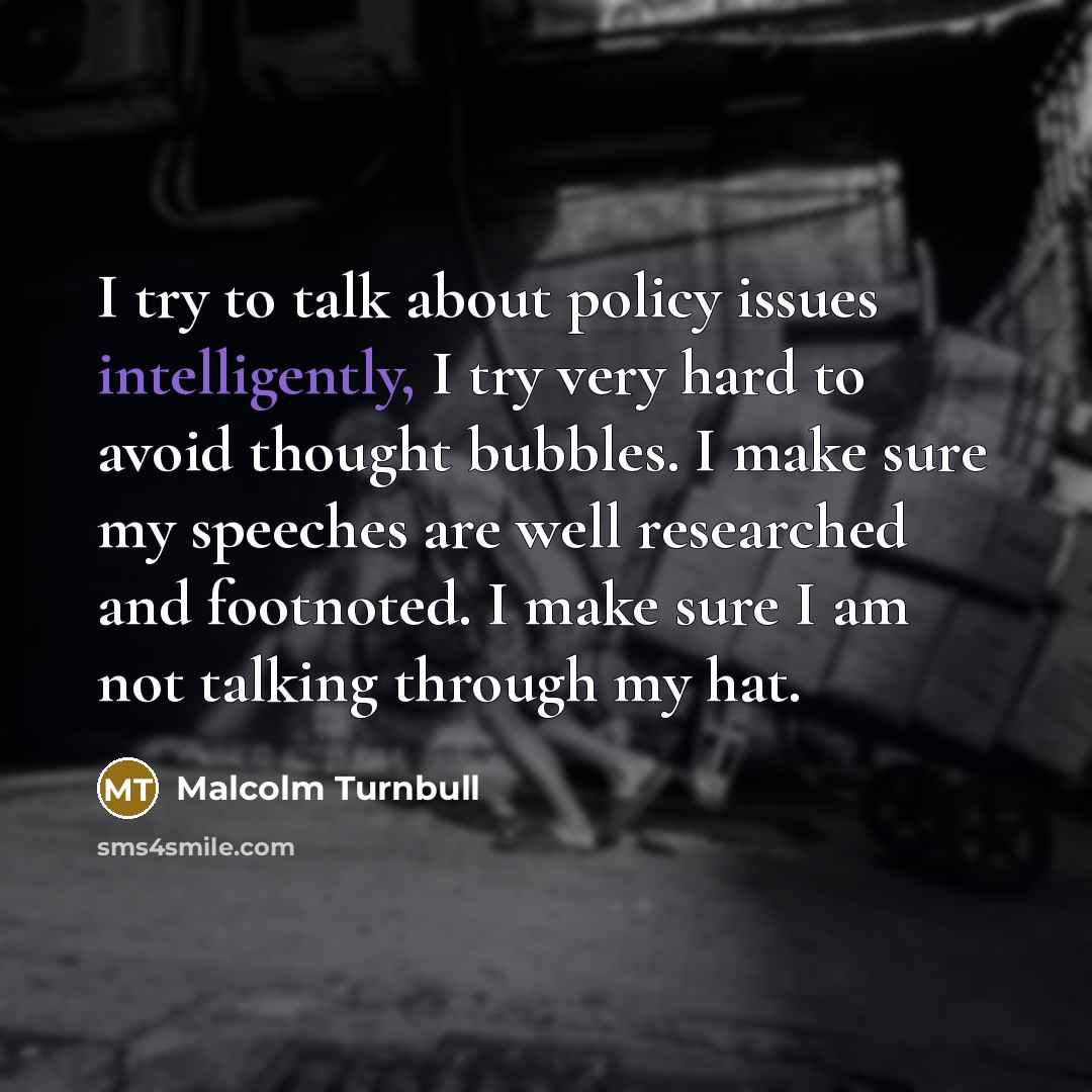 “I try to talk about policy issues intelligently, I try very hard to avoid thought bubbles. I make sure my speeches are well researched and footnoted. I make sure I am not talking through my hat.” quote by Malcolm Turnbull