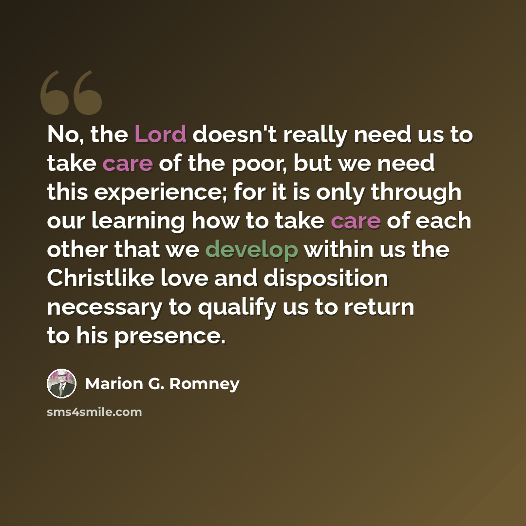 “No, the Lord doesn't really need us to take care of the poor, but we need this experience; for it is only through our learning how to take care of each other that we develop within us the Christlike love and disposition necessary to qualify us to return to his presence.” quote by Marion G. Romney