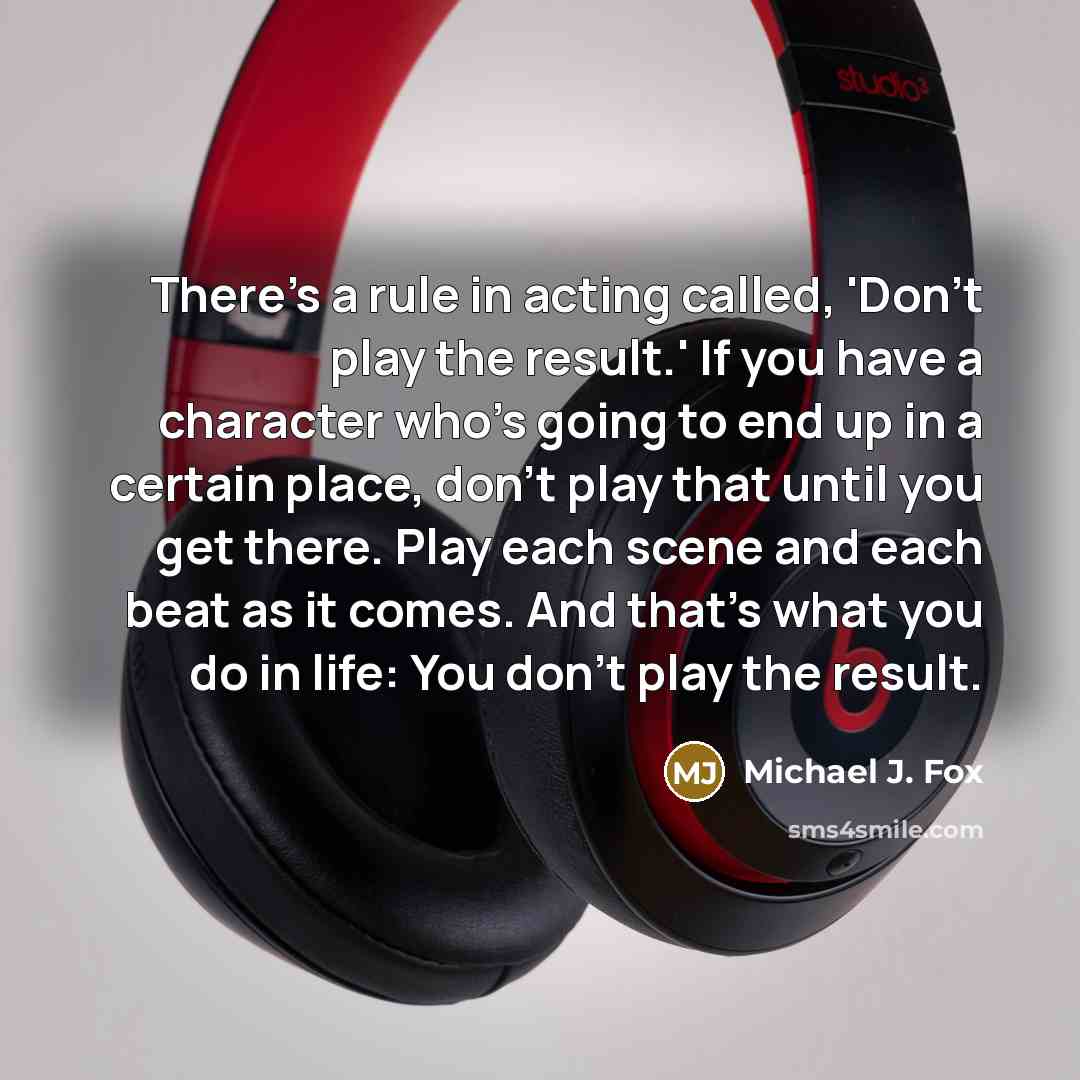 “There's a rule in acting called, 'Don't play the result.' If you have a character who's going to end up in a certain place, don't play that until you get there. Play each scene and each beat as it comes. And that's what you do in life: You don't play the result.” quote by Michael J. Fox