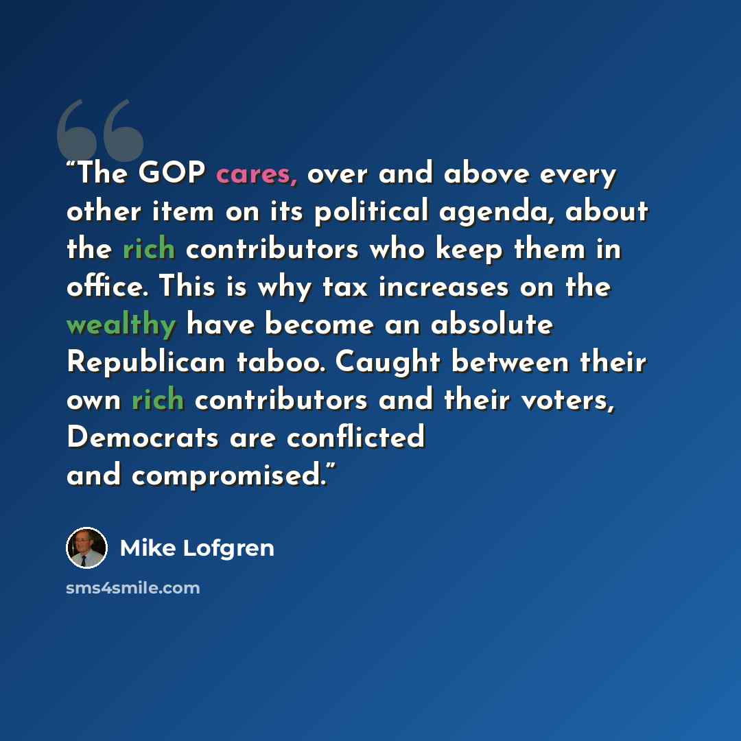 “The GOP cares, over and above every other item on its political agenda, about the rich contributors who keep them in office. This is why tax increases on the wealthy have become an absolute Republican taboo. Caught between their own rich contributors and their voters, Democrats are conflicted and…” quote by Mike Lofgren