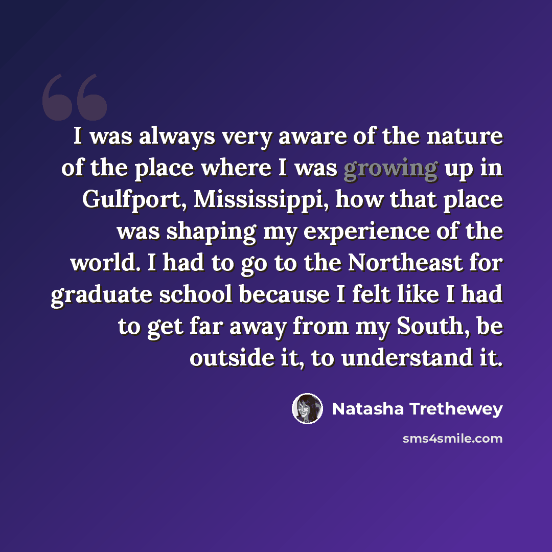 “I was always very aware of the nature of the place where I was growing up in Gulfport, Mississippi, how that place was shaping my experience of the world. I had to go to the Northeast for graduate school because I felt like I had to get far away from my South, be outside it, to understand it.” quote by Natasha Trethewey