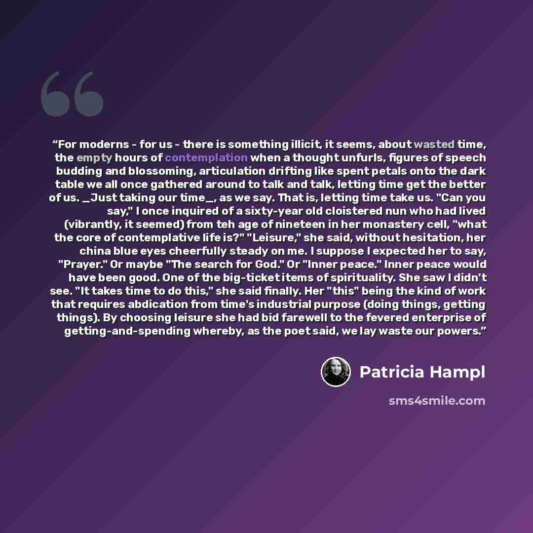 “For moderns - for us - there is something illicit, it seems, about wasted time, the empty hours of contemplation when a thought unfurls, figures of speech budding and blossoming, articulation drifting like spent petals onto the dark table we all once gathered around to talk and talk, letting time…” quote by Patricia Hampl