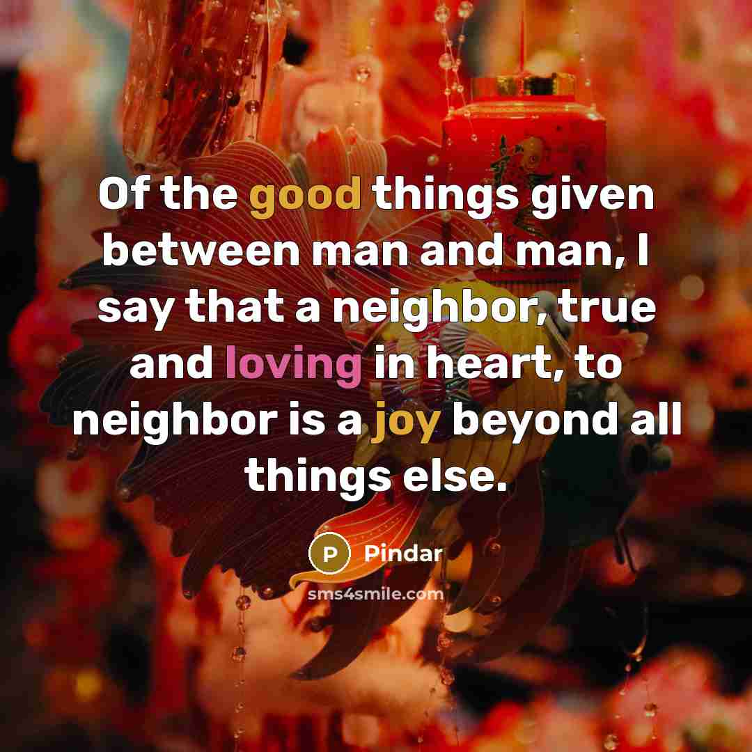 “Of the good things given between man and man, I say that a neighbor, true and loving in heart, to neighbor is a joy beyond all things else.” quote by Pindar
