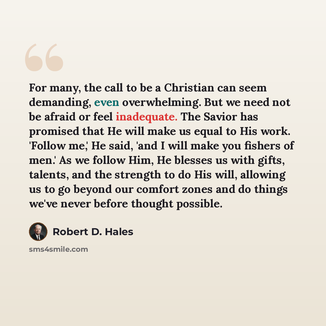 “For many, the call to be a Christian can seem demanding, even overwhelming. But we need not be afraid or feel inadequate. The Savior has promised that He will make us equal to His work. 'Follow me,' He said, 'and I will make you fishers of men.' As we follow Him, He blesses us with gifts, talents…” quote by Robert D. Hales