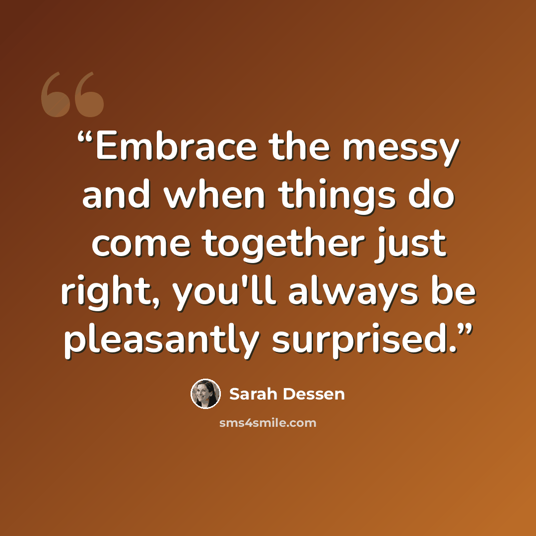 “Embrace the messy and when things do come together just right, you'll always be pleasantly surprised.” quote by Sarah Dessen
