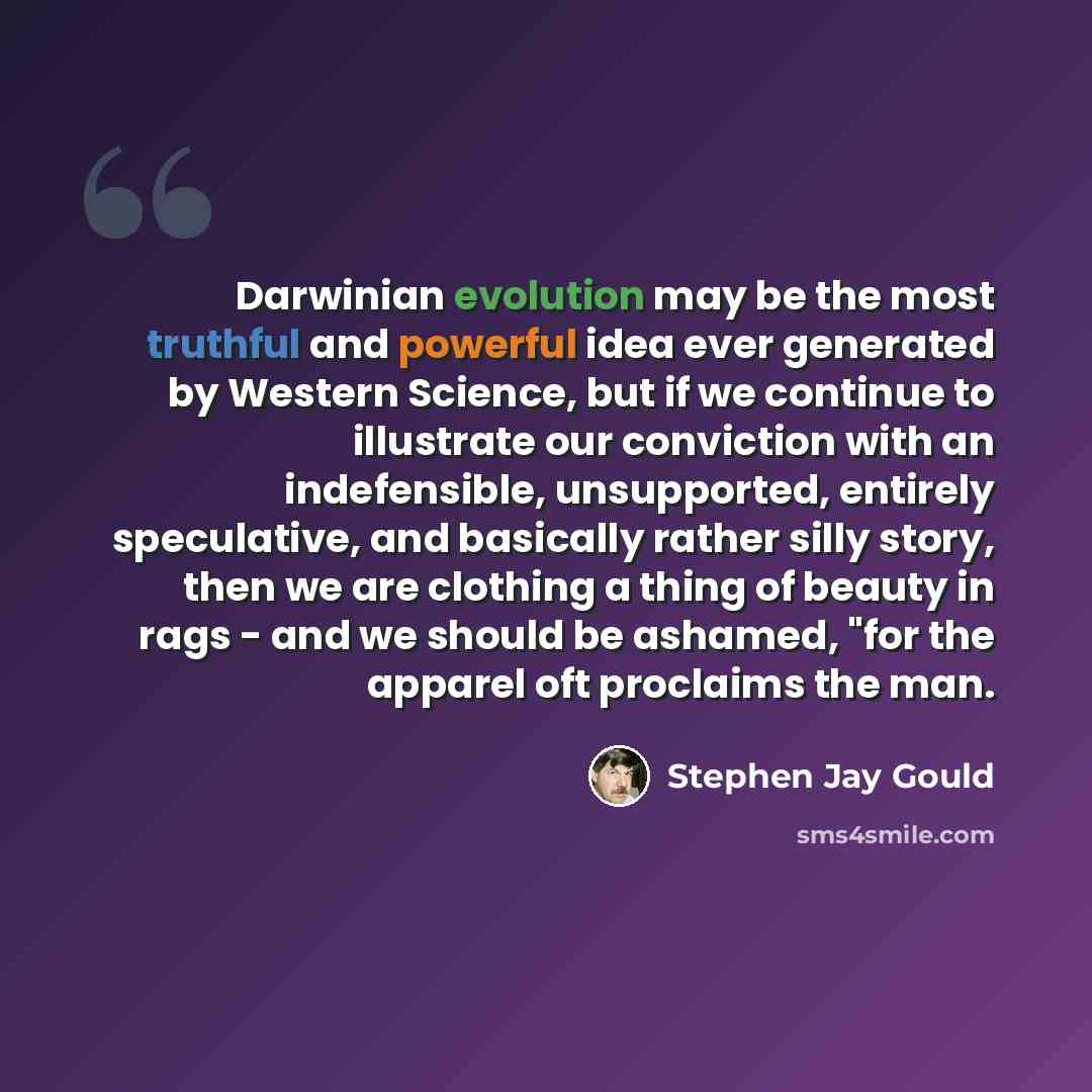 “Darwinian evolution may be the most truthful and powerful idea ever generated by Western Science, but if we continue to illustrate our conviction with an indefensible, unsupported, entirely speculative, and basically rather silly story, then we are clothing a thing of beauty in rags - and we…” quote by Stephen Jay Gould