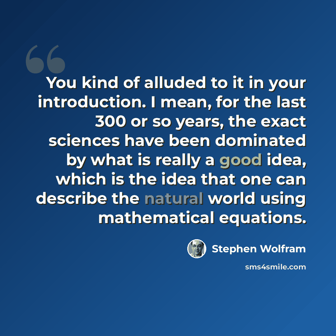 “You kind of alluded to it in your introduction. I mean, for the last 300 or so years, the exact sciences have been dominated by what is really a good idea, which is the idea that one can describe the natural world using mathematical equations.” quote by Stephen Wolfram
