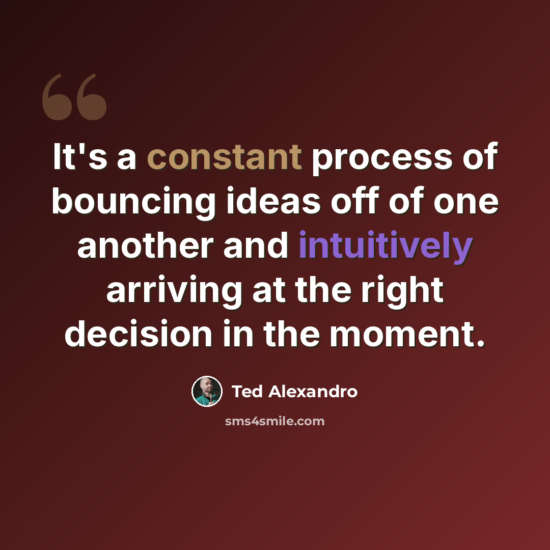 “It's a constant process of bouncing ideas off of one another and intuitively arriving at the right decision in the moment.” quote by Ted Alexandro