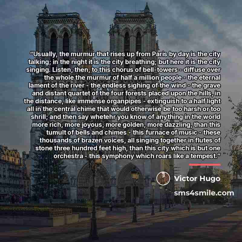 “Usually, the murmur that rises up from Paris by day is the city talking; in the night it is the city breathing; but here it is the city singing. Listen, then, to this chorus of bell-towers - diffuse over the whole the murmur of half a million people - the eternal lament of the river - the endless…” quote by Victor Hugo